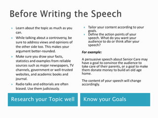 Research your Topic well Know your Goals
 Learn about the topic as much as you
can.
 While talking about a controversy, be
sure to address views and opinions of
the other side too. This makes your
argument better-rounded.
 Make sure you draw your facts,
statistics and examples from reliable
sources such as major newspapers, TV
channels, government or well-trusted
websites, and academic books and
journal.
 Radio talks and editorials are often
biased. Use them judiciously.
 Tailor your content according to your
goals.
 Define the action points of your
speech. What do you want your
audience to do or think after your
speech?
For example:
A persuasive speech about Senior Care may
have a goal to convince the audience to
take care of their parents, or a goal to make
them donate money to build an old age
home.
The content of your speech will change
accordingly.
 