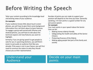 Understand your
Audience
Decide on your main
points
Tailor your content according to the knowledge-level
and existing views of your audience.
For example:
If your audience knows little about touch-screen
phones, you will have to give them some background
information first, tell them about its basic features.
To engage a group well-versed with iPhones and
Android phones, you will have to talk about the
technical aspects and new features you want to
highlight.
Similarly, if you are giving speech to get people to
vote for you in upcoming elections, you will find it
easier to persuade an audience that likes you
already. If the wave is not in your favour, you will first
need to convince the voters to why they should
choose you as their representative.
Number of points you can make to support your
position will depend on the time you have. Generally
speaking, 3-4 main points is a good number for any
persuasive speech.
For example:
Four main points in your speech about the Senior
Care can be:
 Making homes elderly-friendly
 Safeguarding the health and safety of the Senior
Citizens
 Protecting finances of the Elderly
 Making aging people feel part of the family and
society
 