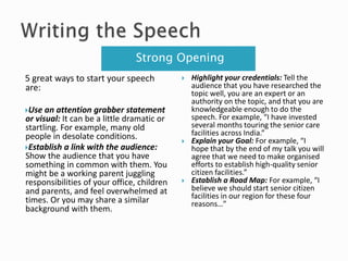 Strong Opening
5 great ways to start your speech
are:
Use an attention grabber statement
or visual: It can be a little dramatic or
startling. For example, many old
people in desolate conditions.
Establish a link with the audience:
Show the audience that you have
something in common with them. You
might be a working parent juggling
responsibilities of your office, children
and parents, and feel overwhelmed at
times. Or you may share a similar
background with them.
 Highlight your credentials: Tell the
audience that you have researched the
topic well, you are an expert or an
authority on the topic, and that you are
knowledgeable enough to do the
speech. For example, “I have invested
several months touring the senior care
facilities across India.”
 Explain your Goal: For example, “I
hope that by the end of my talk you will
agree that we need to make organised
efforts to establish high-quality senior
citizen facilities.”
 Establish a Road Map: For example, “I
believe we should start senior citizen
facilities in our region for these four
reasons…”
 