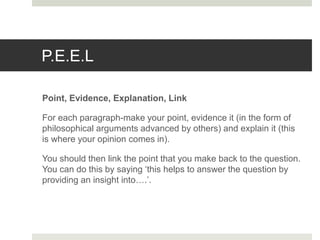 P.E.E.L
Point, Evidence, Explanation, Link
For each paragraph-make your point, evidence it (in the form of
philosophical arguments advanced by others) and explain it (this
is where your opinion comes in).
You should then link the point that you make back to the question.
You can do this by saying ‘this helps to answer the question by
providing an insight into….’.
 