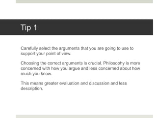 Tip 1
Carefully select the arguments that you are going to use to
support your point of view.
Choosing the correct arguments is crucial. Philosophy is more
concerned with how you argue and less concerned about how
much you know.
This means greater evaluation and discussion and less
description.
 