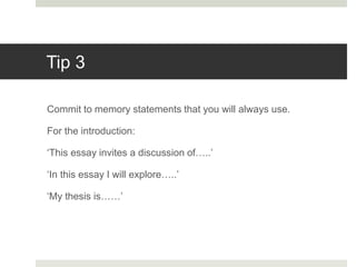Tip 3
Commit to memory statements that you will always use.
For the introduction:
‘This essay invites a discussion of…..’
‘In this essay I will explore…..’
‘My thesis is……’
 
