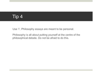 Tip 4
Use ‘I’. Philosophy essays are meant to be personal.
Philosophy is all about putting yourself at the centre of the
philosophical debate. Do not be afraid to do this.
 