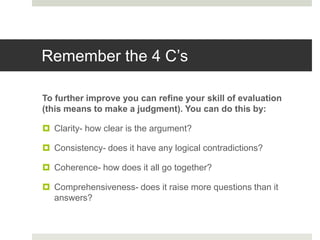 Remember the 4 C’s
To further improve you can refine your skill of evaluation
(this means to make a judgment). You can do this by:
 Clarity- how clear is the argument?
 Consistency- does it have any logical contradictions?
 Coherence- how does it all go together?
 Comprehensiveness- does it raise more questions than it
answers?
 