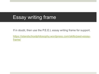 Essay writing frame
If in doubt, then use the P.E.E.L essay writing frame for support.
https://islandschoolphilosophy.wordpress.com/skills/peel-essay-
frame/
 