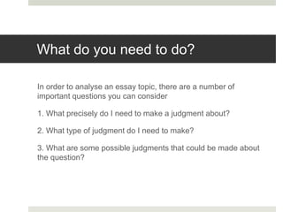 What do you need to do?
In order to analyse an essay topic, there are a number of
important questions you can consider
1. What precisely do I need to make a judgment about?
2. What type of judgment do I need to make?
3. What are some possible judgments that could be made about
the question?
 