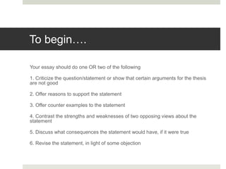 To begin….
Your essay should do one OR two of the following
1. Criticize the question/statement or show that certain arguments for the thesis
are not good
2. Offer reasons to support the statement
3. Offer counter examples to the statement
4. Contrast the strengths and weaknesses of two opposing views about the
statement
5. Discuss what consequences the statement would have, if it were true
6. Revise the statement, in light of some objection
 