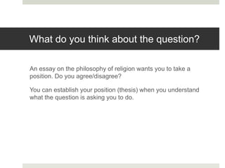 What do you think about the question?
An essay on the philosophy of religion wants you to take a
position. Do you agree/disagree?
You can establish your position (thesis) when you understand
what the question is asking you to do.
 
