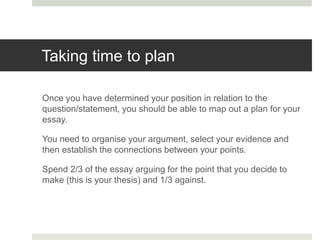 Taking time to plan
Once you have determined your position in relation to the
question/statement, you should be able to map out a plan for your
essay.
You need to organise your argument, select your evidence and
then establish the connections between your points.
Spend 2/3 of the essay arguing for the point that you decide to
make (this is your thesis) and 1/3 against.
 