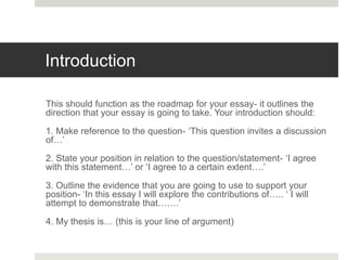 Introduction
This should function as the roadmap for your essay- it outlines the
direction that your essay is going to take. Your introduction should:
1. Make reference to the question- ‘This question invites a discussion
of…’
2. State your position in relation to the question/statement- ‘I agree
with this statement…’ or ‘I agree to a certain extent….’
3. Outline the evidence that you are going to use to support your
position- ‘In this essay I will explore the contributions of….. ‘ I will
attempt to demonstrate that…….’
4. My thesis is… (this is your line of argument)
 