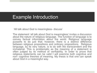 Example Introduction
‘All talk about God is meaningless- discuss’
The statement ‘all talk about God is meaningless’ invites a discussion
about the nature of religious language. The function of language is to
convey factual information about the world. Religious language
purports to do just that; however, there is a distinct difference
between religious propositions and ordinary propositions. Religious
language, by its very nature, is to do with the transcendent and the
immaterial. This is problematic as the meaning of a statement is
often judged by its method of verifiability. In order to prove that
religious statements can be valid I will examine both cognitive and
non- cognitive theories of meaning. My thesis is that one can speak
about God in a meaningful way.
 