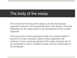 The body of the essay
The function of the body of the essay is to fully develop the
argument outlined in the introduction (this is the thesis). The body
elaborates on the major points in the development of the overall
argument.
The main point in each paragraph needs to be clearly stated in
the form of a topic sentence, which is then supported with
evidence. A topic sentence signals to the reader what the rest of
the paragraph is about. It states the topic and the central idea of
the paragraph.
 
