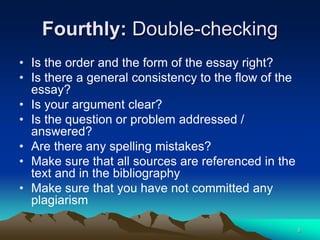 Fourthly: Double-checking
• Is the order and the form of the essay right?
• Is there a general consistency to the flow of the
essay?
• Is your argument clear?
• Is the question or problem addressed /
answered?
• Are there any spelling mistakes?
• Make sure that all sources are referenced in the
text and in the bibliography
• Make sure that you have not committed any
plagiarism
8
 