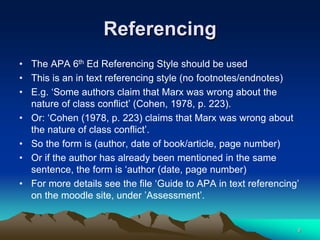 Referencing
• The APA 6th Ed Referencing Style should be used
• This is an in text referencing style (no footnotes/endnotes)
• E.g. ‘Some authors claim that Marx was wrong about the
nature of class conflict’ (Cohen, 1978, p. 223).
• Or: ‘Cohen (1978, p. 223) claims that Marx was wrong about
the nature of class conflict’.
• So the form is (author, date of book/article, page number)
• Or if the author has already been mentioned in the same
sentence, the form is ‘author (date, page number)
• For more details see the file ‘Guide to APA in text referencing’
on the moodle site, under ’Assessment’.
9
 