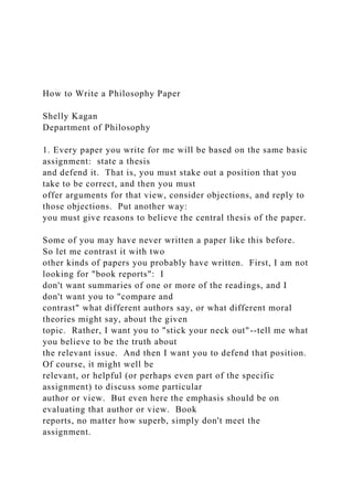 How to Write a Philosophy Paper
Shelly Kagan
Department of Philosophy
1. Every paper you write for me will be based on the same basic
assignment: state a thesis
and defend it. That is, you must stake out a position that you
take to be correct, and then you must
offer arguments for that view, consider objections, and reply to
those objections. Put another way:
you must give reasons to believe the central thesis of the paper.
Some of you may have never written a paper like this before.
So let me contrast it with two
other kinds of papers you probably have written. First, I am not
looking for "book reports": I
don't want summaries of one or more of the readings, and I
don't want you to "compare and
contrast" what different authors say, or what different moral
theories might say, about the given
topic. Rather, I want you to "stick your neck out"--tell me what
you believe to be the truth about
the relevant issue. And then I want you to defend that position.
Of course, it might well be
relevant, or helpful (or perhaps even part of the specific
assignment) to discuss some particular
author or view. But even here the emphasis should be on
evaluating that author or view. Book
reports, no matter how superb, simply don't meet the
assignment.
 