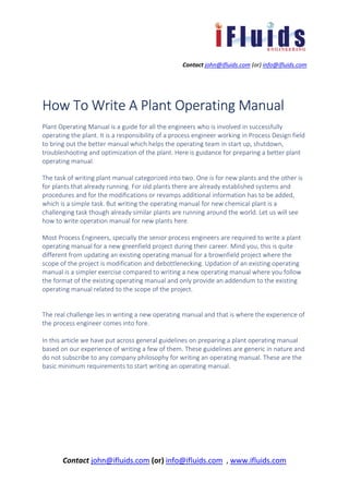 Contact john@ifluids.com (or) info@ifluids.com
Contact john@ifluids.com (or) info@ifluids.com , www.ifluids.com
How To Write A Plant Operating ManualHow To Write A Plant Operating ManualHow To Write A Plant Operating ManualHow To Write A Plant Operating Manual
Plant Operating Manual is a guide for all the engineers who is involved in successfully
operating the plant. It is a responsibility of a process engineer working in Process Design field
to bring out the better manual which helps the operating team in start up, shutdown,
troubleshooting and optimization of the plant. Here is guidance for preparing a better plant
operating manual.
The task of writing plant manual categorized into two. One is for new plants and the other is
for plants that already running. For old plants there are already established systems and
procedures and for the modifications or revamps additional information has to be added,
which is a simple task. But writing the operating manual for new chemical plant is a
challenging task though already similar plants are running around the world. Let us will see
how to write operation manual for new plants here.
Most Process Engineers, specially the senior process engineers are required to write a plant
operating manual for a new greenfield project during their career. Mind you, this is quite
different from updating an existing operating manual for a brownfield project where the
scope of the project is modification and debottlenecking. Updation of an existing operating
manual is a simpler exercise compared to writing a new operating manual where you follow
the format of the existing operating manual and only provide an addendum to the existing
operating manual related to the scope of the project.
The real challenge lies in writing a new operating manual and that is where the experience of
the process engineer comes into fore.
In this article we have put across general guidelines on preparing a plant operating manual
based on our experience of writing a few of them. These guidelines are generic in nature and
do not subscribe to any company philosophy for writing an operating manual. These are the
basic minimum requirements to start writing an operating manual.
 