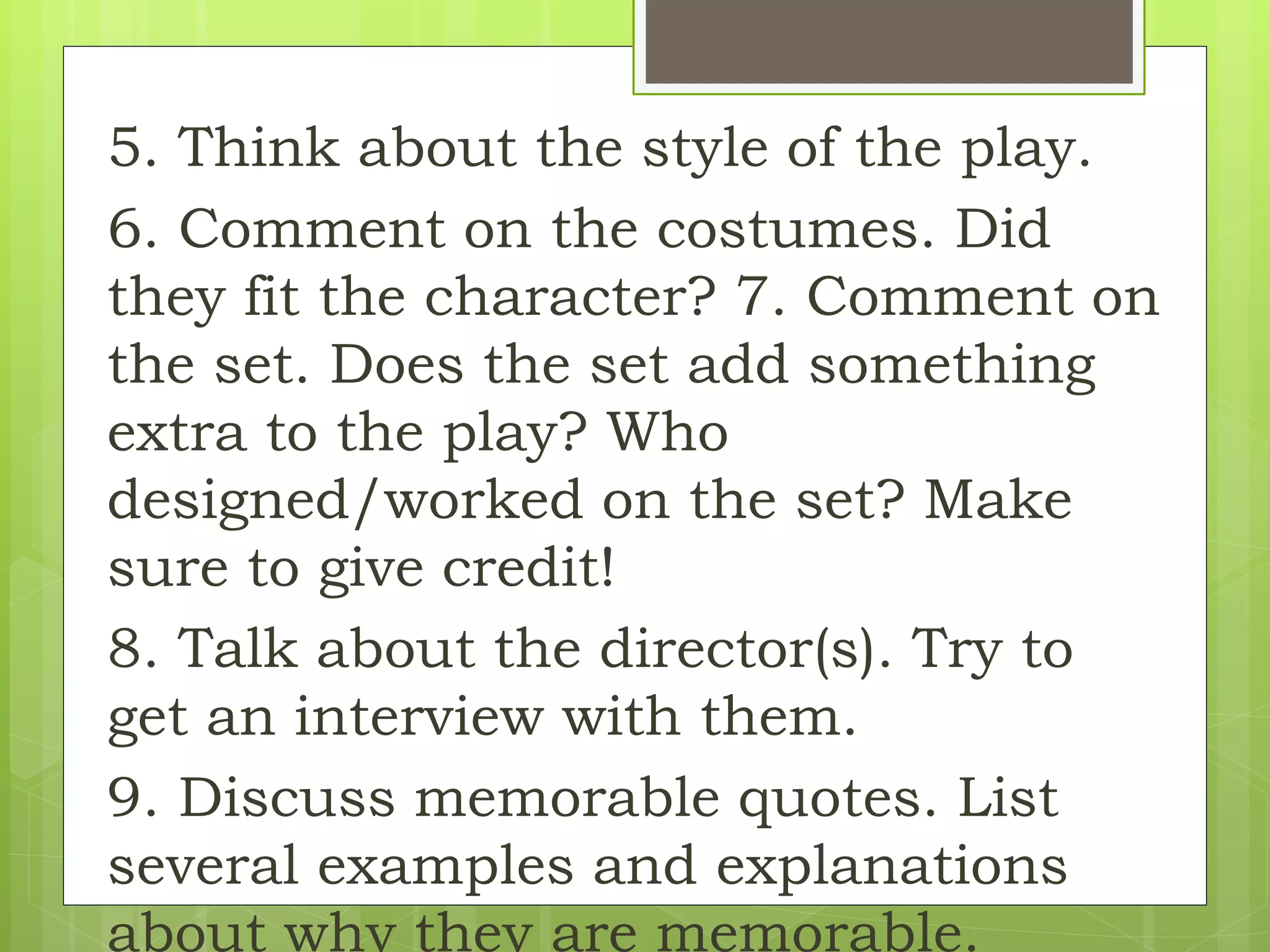 5. Think about the style of the play.
6. Comment on the costumes. Did
they fit the character? 7. Comment on
the set. Does the set add something
extra to the play? Who
designed/worked on the set? Make
sure to give credit!
8. Talk about the director(s). Try to
get an interview with them.
9. Discuss memorable quotes. List
several examples and explanations
about why they are memorable.
 