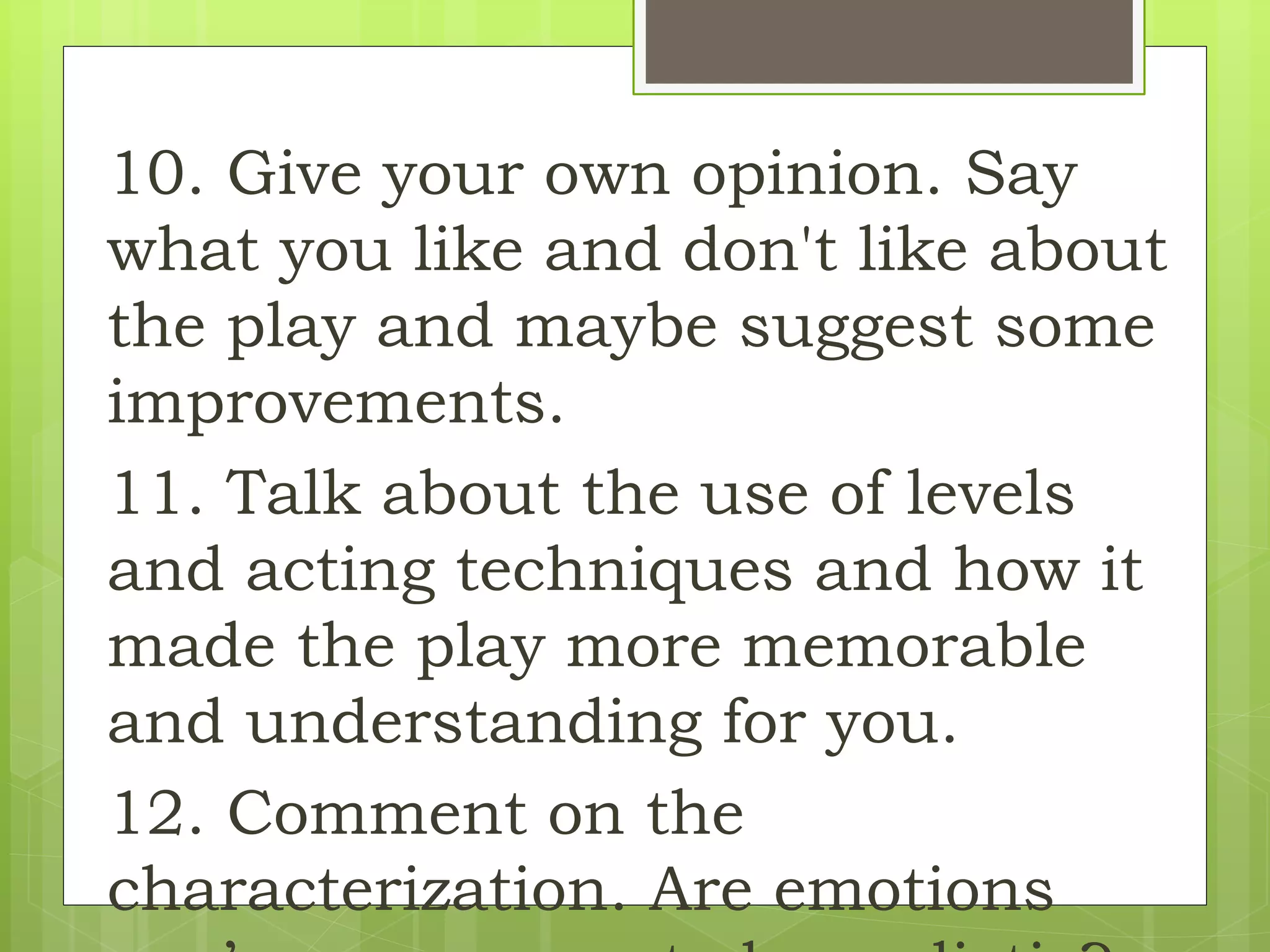 10. Give your own opinion. Say
what you like and don't like about
the play and maybe suggest some
improvements.
11. Talk about the use of levels
and acting techniques and how it
made the play more memorable
and understanding for you.
12. Comment on the
characterization. Are emotions
 