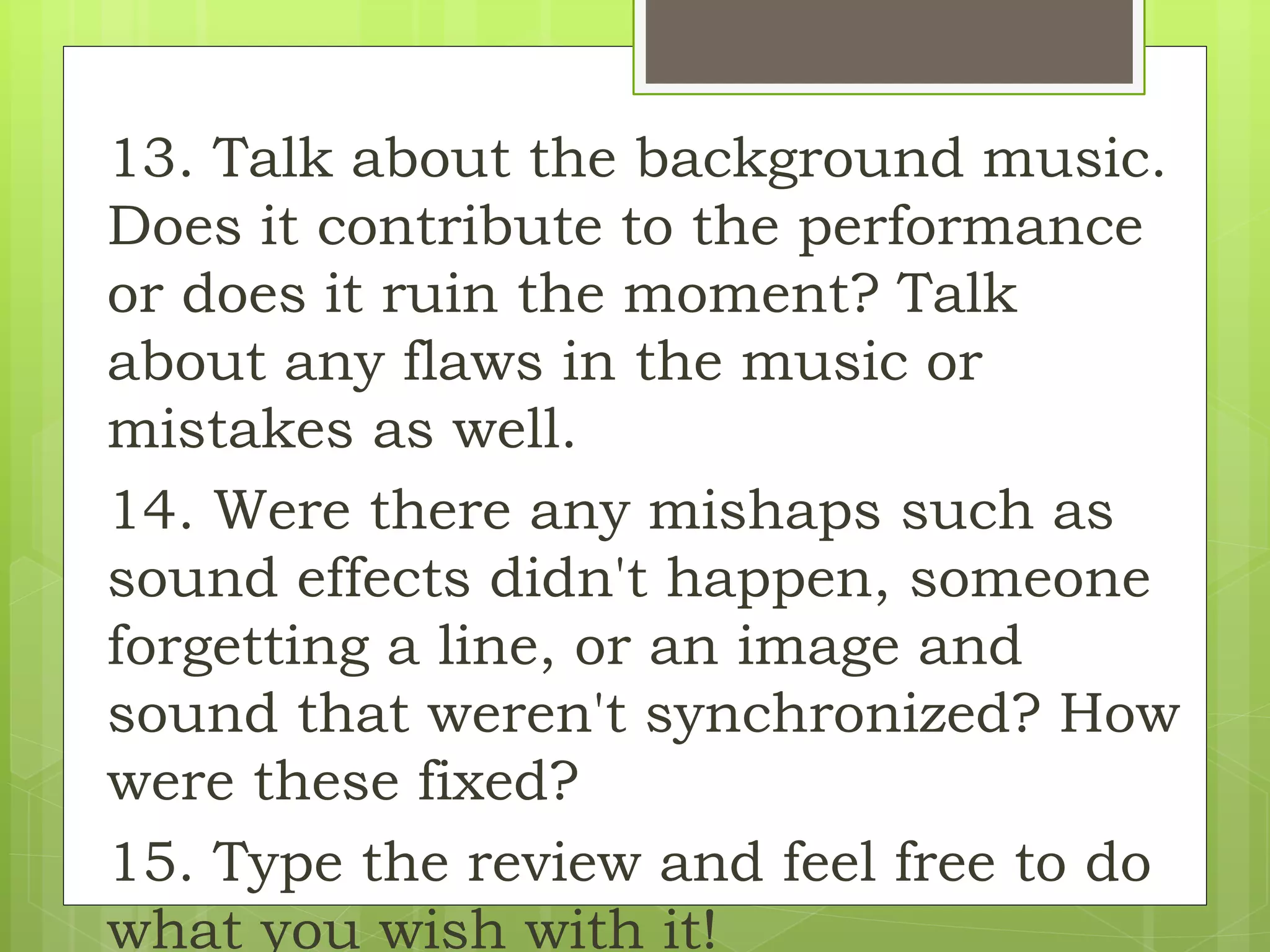 13. Talk about the background music.
Does it contribute to the performance
or does it ruin the moment? Talk
about any flaws in the music or
mistakes as well.
14. Were there any mishaps such as
sound effects didn't happen, someone
forgetting a line, or an image and
sound that weren't synchronized? How
were these fixed?
15. Type the review and feel free to do
what you wish with it!
 