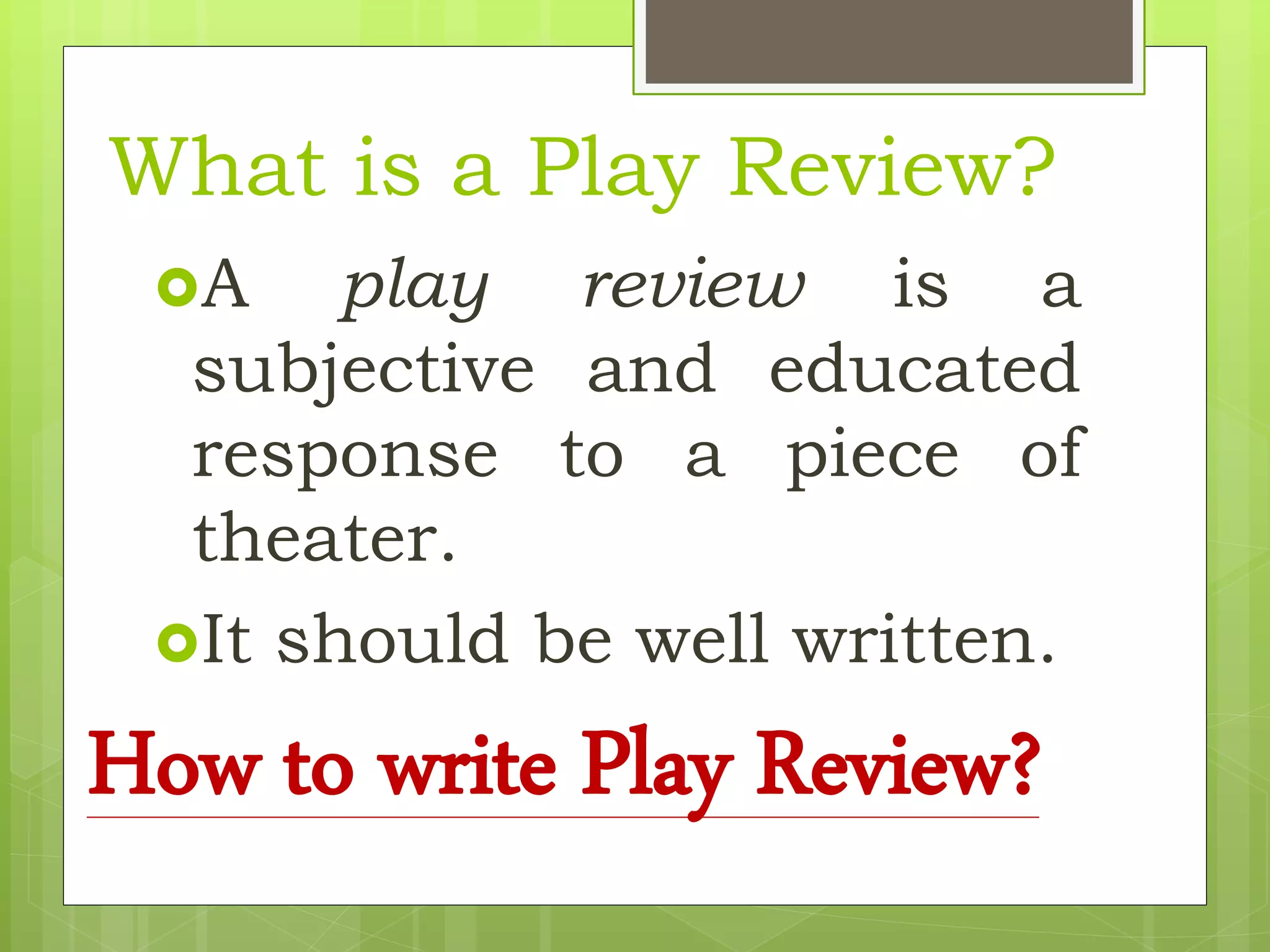 What is a Play Review?
A play review is a
subjective and educated
response to a piece of
theater.
It should be well written.
How to write Play Review?
 