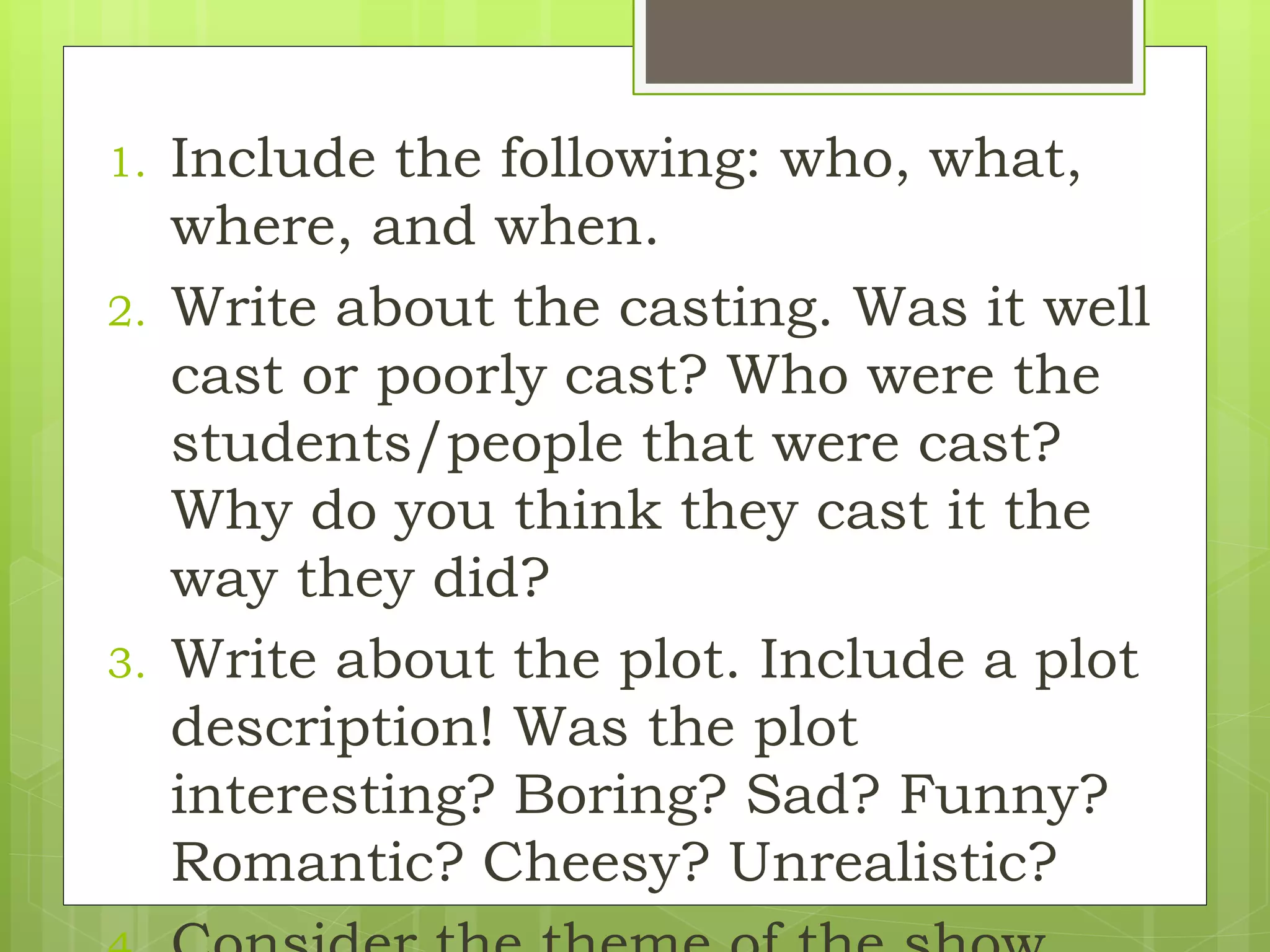 1. Include the following: who, what,
where, and when.
2. Write about the casting. Was it well
cast or poorly cast? Who were the
students/people that were cast?
Why do you think they cast it the
way they did?
3. Write about the plot. Include a plot
description! Was the plot
interesting? Boring? Sad? Funny?
Romantic? Cheesy? Unrealistic?
 