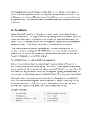 Before you begin, ask yourself what you want your poem to “do.” Do you want your poem to
explore a personal experience, protest a social injustice, describethe beauty of nature, or play
with language in a certain way? Once your know the goal of your poem, you can conform your
writing to that goal. Take each main element in your poem and make it serve the main purpose
of the poem.
Tip #2 Avoid Clichés
Stephen Minot defines a cliché as: “A metaphor or simile that has become so familiar from
overuse that the vehicle … no longer contributes any meaning whatever to the tenor. It provides
neither the vividness of a fresh metaphor nor the strength of a single unmodified word….The
word is also used to describe overused but nonmetaphorical expressions such as ‘tried and true’
and ‘each and every'” (Three Genres: The Writing of Poetry, Fiction and Drama, 405).
Cliché also describes other overused literary elements. “Familiar plot patterns and stock
characters are clichés on a big scale” (Minot 148). Clichés can be overused themes, character
types, or plots. For example, the “Lone Ranger” cowboy is a cliché because it has been used so
many times that people no longer find it original.
A work full of clichés is like a plate of old food: unappetizing.
Clichés work against original communication. People value creative talent. They want to see
work that rises above the norm. When they see a work without clichés, they know the writer has
worked his or her tail off, doing whatever it takes to be original. When they see a work full to the
brim with clichés, they feel that the writer is not showing them anything above the ordinary. (In
case you hadn’t noticed, this paragraph is chock full of clichés… I’ll bet you were bored to tears.)
Clichés dull meaning. Because clichéd writing sounds so familiar, people can complete finish
whole lines without even reading them. If they don’t bother to read your poem, they certainly
won’t stop to think about it. If they do not stop to think about your poem, they will never
encounter the deeper meanings that mark the work of an accomplished poet.
Examples of Clichés:
 busy as a bee
 tired as a dog
 working my fingers to bone
 beet red
 on the horns of a dilemma
 blind as a bat
 eats like a horse
 eats like a bird
 