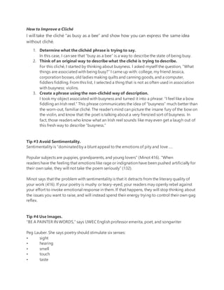 How to Improve a Cliché
I will take the cliché “as busy as a bee” and show how you can express the same idea
without cliché.
1. Determine what the clichéd phrase is trying to say.
In this case, I can see that “busy as a bee” is a way to describe the state of being busy.
2. Think of an original way to describe what the cliché is trying to describe.
For this cliché, I started by thinking about busyness. I asked myself the question, “What
things are associated with being busy?” I came up with: college, my friend Jessica,
corporation bosses, old ladies making quilts and canning goods, and a computer,
fiddlers fiddling. From this list, I selected a thing that is not as often used in association
with busyness: violins.
3. Create a phrase using the non-clichéd way of description.
I took my object associated with busyness and turned it into a phrase: “I feel like a bow
fiddling an Irish reel.” This phrase communicates the idea of “busyness” much better than
the worn-out, familiar cliché. The reader’s mind can picture the insane fury of the bow on
the violin, and know that the poet is talking about a very frenzied sort of busyness. In
fact, those readers who know what an Irish reel sounds like may even get a laugh out of
this fresh way to describe “busyness.”
Tip #3 Avoid Sentimentality.
Sentimentality is “dominatedby a blunt appeal to the emotions of pity and love ….
Popular subjects are puppies, grandparents, and young lovers” (Minot 416). “When
readers have the feeling that emotions like rage or indignation have been pushed artificially for
their own sake, they will not take the poem seriously” (132).
Minot says that the problem with sentimentality is that it detracts from the literary quality of
your work (416). If your poetry is mushy or teary-eyed, your readers may openly rebel against
your effort to invoke emotional response in them. If that happens, they will stop thinking about
the issues you want to raise, and will instead spend their energy trying to control their own gag
reflex.
Tip #4 Use Images.
“BE A PAINTER IN WORDS,” says UWEC English professor emerita, poet, and songwriter
Peg Lauber. She says poetry should stimulate six senses:
• sight
• hearing
• smell
• touch
• taste
 