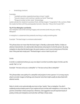 • kinesiology (motion)
Examples.
• “Sunlight varnishes magnolia branches crimson” (sight)
• “Vacuum cleaner’s whir and hum startles my ferret” (hearing)
• “Penguins lumber to their nests” (kinesiology)
Lauber advises her students to produce fresh, striking images (“imaginative”). Be a camera. Make
the reader be there with the poet/speaker/narrator. (Seealso: “Show, Don’t (Just) Tell“)
Tip #5 Use Metaphor and Simile.
Use metaphor and simile to bring imagery and concrete words into your writing.
Metaphor
A metaphor is a statement that pretends one thing is really something else:
Example: “The lead singer is an elusive salamander.”
This phrase does not mean that the lead singer is literally a salamander. Rather, it takes an
abstract characteristic of a salamander (elusiveness) and projects it onto the person. By using
metaphor to describe the lead singer, the poet creates a much more vivid picture of him/her
than if the poet had simply said “The lead singer’s voice is hard to pick out.”
Simile
A simile is a statement where you say one object is similar to another object. Similes use the
words “like” or “as.”
Example: “He was curious as a caterpillar” or “He was curious, like a caterpillar”
This phrase takes one quality of a caterpillar and projects it onto a person. It is an easy way to
attach concrete images to feelings and character traits that might usually be described with
abstract words.
Note: A simile is not automatically any more or less “poetic” than a metaphor. You don’t
suddenly produce better poems if you replace all your similes with metaphors, or vice versa. The
point to remember is that comparison, inference, and suggestion are all important tools of
poetry; similes and metaphors are tools that will help in those areas.
 