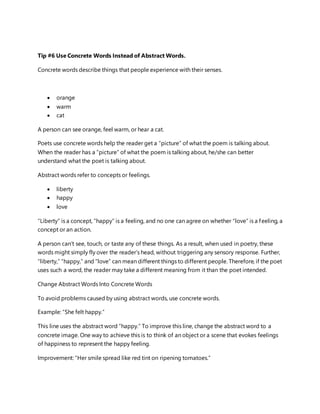 Tip #6 Use Concrete Words Instead of Abstract Words.
Concrete words describe things that people experience with their senses.
 orange
 warm
 cat
A person can see orange, feel warm, or hear a cat.
Poets use concrete words help the reader get a “picture” of what the poem is talking about.
When the reader has a “picture” of what the poem is talking about, he/she can better
understand what the poet is talking about.
Abstract words refer to concepts or feelings.
 liberty
 happy
 love
“Liberty” is a concept, “happy” is a feeling, and no one can agree on whether “love” is a feeling, a
concept or an action.
A person can’t see, touch, or taste any of these things. As a result, when used in poetry, these
words might simply fly over the reader’s head, without triggering any sensory response. Further,
“liberty,” “happy,” and “love” can mean different things to different people. Therefore, if the poet
uses such a word, the reader may take a different meaning from it than the poet intended.
Change Abstract Words Into Concrete Words
To avoid problems caused by using abstract words, use concrete words.
Example: “She felt happy.”
This line uses the abstract word “happy.” To improve this line, change the abstract word to a
concrete image. One way to achieve this is to think of an object or a scene that evokes feelings
of happiness to represent the happy feeling.
Improvement: “Her smile spread like red tint on ripening tomatoes.”
 
