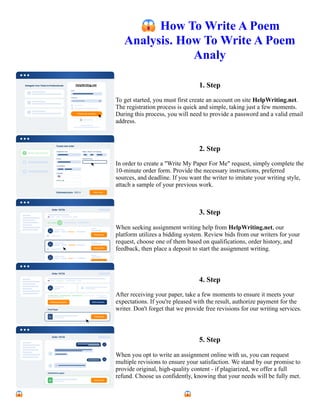 😱How To Write A Poem
Analysis. How To Write A Poem
Analy
1. Step
To get started, you must first create an account on site HelpWriting.net.
The registration process is quick and simple, taking just a few moments.
During this process, you will need to provide a password and a valid email
address.
2. Step
In order to create a "Write My Paper For Me" request, simply complete the
10-minute order form. Provide the necessary instructions, preferred
sources, and deadline. If you want the writer to imitate your writing style,
attach a sample of your previous work.
3. Step
When seeking assignment writing help from HelpWriting.net, our
platform utilizes a bidding system. Review bids from our writers for your
request, choose one of them based on qualifications, order history, and
feedback, then place a deposit to start the assignment writing.
4. Step
After receiving your paper, take a few moments to ensure it meets your
expectations. If you're pleased with the result, authorize payment for the
writer. Don't forget that we provide free revisions for our writing services.
5. Step
When you opt to write an assignment online with us, you can request
multiple revisions to ensure your satisfaction. We stand by our promise to
provide original, high-quality content - if plagiarized, we offer a full
refund. Choose us confidently, knowing that your needs will be fully met.
😱How To Write A Poem Analysis. How To Write A Poem Analy 😱How To Write A Poem Analysis. How To
Write A Poem Analy
 