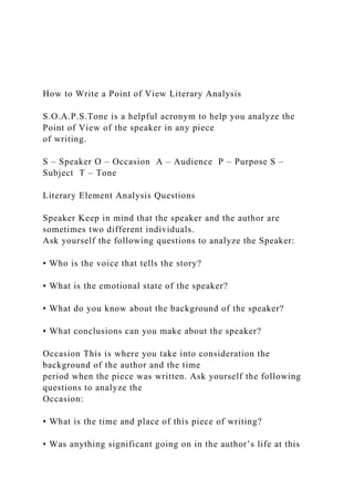 How to Write a Point of View Literary Analysis
S.O.A.P.S.Tone is a helpful acronym to help you analyze the
Point of View of the speaker in any piece
of writing.
S – Speaker O – Occasion A – Audience P – Purpose S –
Subject T – Tone
Literary Element Analysis Questions
Speaker Keep in mind that the speaker and the author are
sometimes two different individuals.
Ask yourself the following questions to analyze the Speaker:
• Who is the voice that tells the story?
• What is the emotional state of the speaker?
• What do you know about the background of the speaker?
• What conclusions can you make about the speaker?
Occasion This is where you take into consideration the
background of the author and the time
period when the piece was written. Ask yourself the following
questions to analyze the
Occasion:
• What is the time and place of this piece of writing?
• Was anything significant going on in the author’s life at this
 