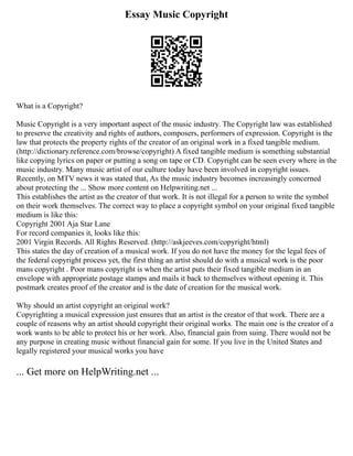 Essay Music Copyright
What is a Copyright?
Music Copyright is a very important aspect of the music industry. The Copyright law was established
to preserve the creativity and rights of authors, composers, performers of expression. Copyright is the
law that protects the property rights of the creator of an original work in a fixed tangible medium.
(http://dictionary.reference.com/browse/copyright) A fixed tangible medium is something substantial
like copying lyrics on paper or putting a song on tape or CD. Copyright can be seen every where in the
music industry. Many music artist of our culture today have been involved in copyright issues.
Recently, on MTV news it was stated that, As the music industry becomes increasingly concerned
about protecting the ... Show more content on Helpwriting.net ...
This establishes the artist as the creator of that work. It is not illegal for a person to write the symbol
on their work themselves. The correct way to place a copyright symbol on your original fixed tangible
medium is like this:
Copyright 2001 Aja Star Lane
For record companies it, looks like this:
2001 Virgin Records. All Rights Reserved. (http://askjeeves.com/copyright/html)
This states the day of creation of a musical work. If you do not have the money for the legal fees of
the federal copyright process yet, the first thing an artist should do with a musical work is the poor
mans copyright . Poor mans copyright is when the artist puts their fixed tangible medium in an
envelope with appropriate postage stamps and mails it back to themselves without opening it. This
postmark creates proof of the creator and is the date of creation for the musical work.
Why should an artist copyright an original work?
Copyrighting a musical expression just ensures that an artist is the creator of that work. There are a
couple of reasons why an artist should copyright their original works. The main one is the creator of a
work wants to be able to protect his or her work. Also, financial gain from suing. There would not be
any purpose in creating music without financial gain for some. If you live in the United States and
legally registered your musical works you have
... Get more on HelpWriting.net ...
 