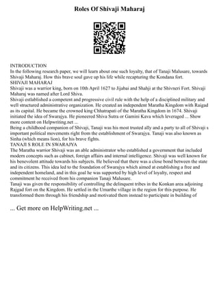 Roles Of Shivaji Maharaj
INTRODUCTION
In the following research paper, we will learn about one such loyalty, that of Tanaji Malusare, towards
Shivaji Maharaj. How this brave soul gave up his life while recapturing the Kondana fort.
SHIVAJI MAHARAJ
Shivaji was a warrior king, born on 10th April 1627 to Jijabai and Shahji at the Shivneri Fort. Shivaji
Maharaj was named after Lord Shiva.
Shivaji estlablished a competent and progressive civil rule with the help of a disciplined military and
well structured administrative organization. He created an independent Maratha Kingdom with Raigad
as its capital. He became the crowned king Chhatrapati of the Maratha Kingdom in 1674. Shivaji
initiated the idea of Swarajya. He pioneered Shiva Sutra or Gamini Kava which leveraged ... Show
more content on Helpwriting.net ...
Being a childhood companion of Shivaji, Tanaji was his most trusted ally and a party to all of Shivaji s
important political movements right from the establishment of Swarajya. Tanaji was also known as
Sinha (which means lion), for his brave fights.
TANAJI S ROLE IN SWARAJYA
The Maratha warrior Shivaji was an able administrator who established a government that included
modern concepts such as cabinet, foreign affairs and internal intelligence. Shivaji was well known for
his benevolent attitude towards his subjects. He believed that there was a close bond between the state
and its citizens. This idea led to the foundation of Swarajya which aimed at establishing a free and
independent homeland, and in this goal he was supported by high level of loyalty, respect and
commitment he received from his companion Tanaji Malusare.
Tanaji was given the responsibility of controlling the delinquent tribes in the Konkan area adjoining
Rajgad fort on the Kingdom. He settled in the Umarthe village in the region for this purpose. He
transformed them through his friendship and motivated them instead to participate in building of
... Get more on HelpWriting.net ...
 