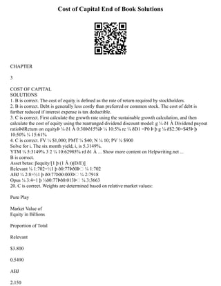 Cost of Capital End of Book Solutions
CHAPTER
3
COST OF CAPITAL
SOLUTIONS
1. B is correct. The cost of equity is deﬁned as the rate of return required by stockholders.
2. B is correct. Debt is generally less costly than preferred or common stock. The cost of debt is
further reduced if interest expense is tax deductible.
3. C is correct. First calculate the growth rate using the sustainable growth calculation, and then
calculate the cost of equity using the rearranged dividend discount model: g ¼ ð1 À Dividend payout
ratioÞðReturn on equityÞ ¼ ð1 À 0:30Þð15%Þ ¼ 10:5% re ¼ ðD1 =P0 Þ þ g ¼ ð$2:30=$45Þ þ
10:50% ¼ 15:61%
4. C is correct. FV ¼ $1,000; PMT ¼ $40; N ¼ 10; PV ¼ $900
Solve for i. The six month yield, i, is 5.3149%.
YTM ¼ 5:3149% 3 2 ¼ 10:62985% rd ð1 À ... Show more content on Helpwriting.net ...
B is correct.
Asset betas: βequity/[1 þ (1 À t)(D/E)]
Relevant ¼ 1:702=½1 þ ð0:77Þð0ÞŠ ¼ 1:702
ABJ ¼ 2:8=½1 þ ð0:77Þð0:003ÞŠ ¼ 2:7918
Opus ¼ 3:4=1 þ ½ð0:77Þð0:013ÞŠ ¼ 3:3663
20. C is correct. Weights are determined based on relative market values:
Pure Play
Market Value of
Equity in Billions
Proportion of Total
Relevant
$3.800
0.5490
ABJ
2.150
 