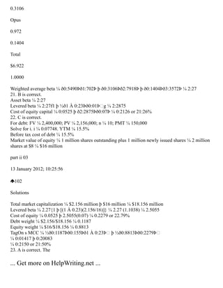 0.3106
Opus
0.972
0.1404
Total
$6.922
1.0000
Weighted average beta ¼ ð0:5490Þð1:702Þ þ ð0:3106Þð2:7918Þ þ ð0:1404Þð3:3572Þ ¼ 2:27
21. B is correct.
Asset beta ¼ 2:27
Levered beta ¼ 2:27f1 þ ½ð1 À 0:23Þð0:01ÞŠg ¼ 2:2875
Cost of equity capital ¼ 0:0525 þ ð2:2875Þð0:07Þ ¼ 0:2126 or 21:26%
22. C is correct.
For debt: FV ¼ 2,400,000; PV ¼ 2,156,000; n ¼ 10; PMT ¼ 150,000
Solve for i. i ¼ 0.07748. YTM ¼ 15.5%
Before tax cost of debt ¼ 15.5%
Market value of equity ¼ 1 million shares outstanding plus 1 million newly issued shares ¼ 2 million
shares at $8 ¼ $16 million
part ii 03
13 January 2012; 10:25:56
102
Solutions
Total market capitalization ¼ $2.156 million þ $16 million ¼ $18.156 million
Levered beta ¼ 2.27{1 þ [(1 À 0.23)(2.156/16)]} ¼ 2.27 (1.1038) ¼ 2.5055
Cost of equity ¼ 0.0525 þ 2.5055(0.07) ¼ 0.2279 or 22.79%
Debt weight ¼ $2.156/$18.156 ¼ 0.1187
Equity weight ¼ $16/$18.156 ¼ 0.8813
TagOn s MCC ¼ ½ð0:1187Þð0:155Þð1 À 0:23ÞŠ þ ½ð0:8813Þð0:2279ÞŠ
¼ 0:01417 þ 0:20083
¼ 0:2150 or 21:50%
23. A is correct. The
... Get more on HelpWriting.net ...
 