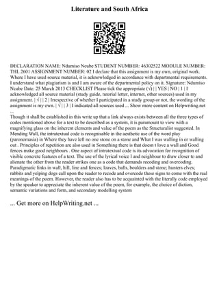 Literature and South Africa
DECLARATION NAME: Ndumiso Ncube STUDENT NUMBER: 46302522 MODULE NUMBER:
THL 2601 ASSIGNMENT NUMBER: 02 I declare that this assignment is my own, original work.
Where I have used source material, it is acknowledged in accordance with departmental requirements.
I understand what plagiarism is and I am aware of the departmental policy on it. Signature: Ndumiso
Ncube Date: 25 March 2013 CHECKLIST Please tick the appropriate (√) | | YES | NO | 1 | I
acknowledged all source material (study guide, tutorial letter, internet, other sources) used in my
assignment. | √ | | 2 | Irrespective of whether I participated in a study group or not, the wording of the
assignment is my own. | √ | | 3 | I indicated all sources used ... Show more content on Helpwriting.net
...
Though it shall be established in this write up that a link always exists between all the three types of
codes mentioned above for a text to be described as a system, it is paramount to view with a
magnifying glass on the inherent elements and value of the poem as the Structuralist suggested. In
Mending Wall, the intratextual code is recognisable in the aesthetic use of the word play
(paronomasia) in Where they have left no one stone on a stone and What I was walling in or walling
out . Principles of repetition are also used in Something there is that doesn t love a wall and Good
fences make good neighbours . One aspect of intratextual code is its advocation for recognition of
visible concrete features of a text. The use of the lyrical voice I and neighbour to draw closer to and
alienate the other from the reader strikes one as a code that demands recoding and overcoding.
Paradigmatic links in wall, hill, line and fences; loaves, balls, boulders and stone; hunters elves;
rabbits and yelping dogs call upon the reader to recode and overcode these signs to come with the real
meanings of the poem. However, the reader also has to be acquainted with the literally code employed
by the speaker to appreciate the inherent value of the poem, for example, the choice of diction,
semantic variations and form, and secondary modelling system
... Get more on HelpWriting.net ...
 