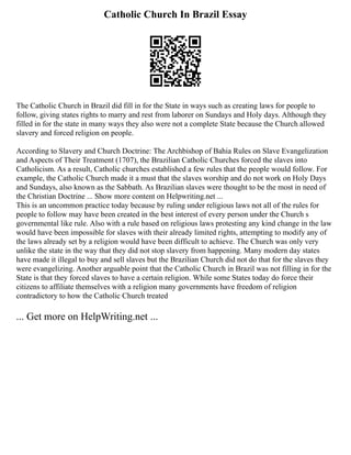 Catholic Church In Brazil Essay
The Catholic Church in Brazil did fill in for the State in ways such as creating laws for people to
follow, giving states rights to marry and rest from laborer on Sundays and Holy days. Although they
filled in for the state in many ways they also were not a complete State because the Church allowed
slavery and forced religion on people.
According to Slavery and Church Doctrine: The Archbishop of Bahia Rules on Slave Evangelization
and Aspects of Their Treatment (1707), the Brazilian Catholic Churches forced the slaves into
Catholicism. As a result, Catholic churches established a few rules that the people would follow. For
example, the Catholic Church made it a must that the slaves worship and do not work on Holy Days
and Sundays, also known as the Sabbath. As Brazilian slaves were thought to be the most in need of
the Christian Doctrine ... Show more content on Helpwriting.net ...
This is an uncommon practice today because by ruling under religious laws not all of the rules for
people to follow may have been created in the best interest of every person under the Church s
governmental like rule. Also with a rule based on religious laws protesting any kind change in the law
would have been impossible for slaves with their already limited rights, attempting to modify any of
the laws already set by a religion would have been difficult to achieve. The Church was only very
unlike the state in the way that they did not stop slavery from happening. Many modern day states
have made it illegal to buy and sell slaves but the Brazilian Church did not do that for the slaves they
were evangelizing. Another arguable point that the Catholic Church in Brazil was not filling in for the
State is that they forced slaves to have a certain religion. While some States today do force their
citizens to affiliate themselves with a religion many governments have freedom of religion
contradictory to how the Catholic Church treated
... Get more on HelpWriting.net ...
 