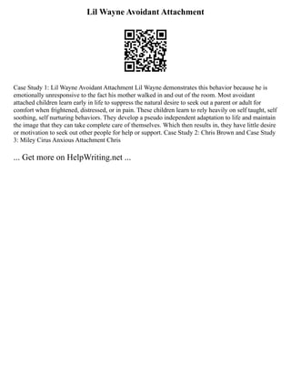 Lil Wayne Avoidant Attachment
Case Study 1: Lil Wayne Avoidant Attachment Lil Wayne demonstrates this behavior because he is
emotionally unresponsive to the fact his mother walked in and out of the room. Most avoidant
attached children learn early in life to suppress the natural desire to seek out a parent or adult for
comfort when frightened, distressed, or in pain. These children learn to rely heavily on self taught, self
soothing, self nurturing behaviors. They develop a pseudo independent adaptation to life and maintain
the image that they can take complete care of themselves. Which then results in, they have little desire
or motivation to seek out other people for help or support. Case Study 2: Chris Brown and Case Study
3: Miley Cirus Anxious Attachment Chris
... Get more on HelpWriting.net ...
 