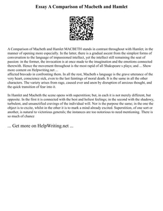 Essay A Comparison of Macbeth and Hamlet
A Comparison of Macbeth and Hamlet MACBETH stands in contrast throughout with Hamlet; in the
manner of opening more especially. In the latter, there is a gradual ascent from the simplest forms of
conversation to the language of impassioned intellect, yet the intellect still remaining the seat of
passion: in the former, the invocation is at once made to the imagination and the emotions connected
therewith. Hence the movement throughout is the most rapid of all Shakspeare s plays; and ... Show
more content on Helpwriting.net ...
affected bravado in confronting them. In all the rest, Macbeth s language is the grave utterance of the
very heart, conscience sick, even to the last faintings of moral death. It is the same in all the other
characters. The variety arises from rage, caused ever and anon by disruption of anxious thought, and
the quick transition of fear into it.
In Hamlet and Macbeth the scene opens with superstition; but, in each it is not merely different, but
opposite. In the first it is connected with the best and holiest feelings; in the second with the shadowy,
turbulent, and unsanctified cravings of the individual will. Nor is the purpose the same; in the one the
object is to excite, whilst in the other it is to mark a mind already excited. Superstition, of one sort or
another, is natural to victorious generals; the instances are too notorious to need mentioning. There is
so much of chance
... Get more on HelpWriting.net ...
 