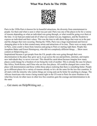What Was Paris In The 1920s
Paris in the 1920s Paris is known for its beautiful attractions, the diversity from entertainment to
people. Go there and what is seen is what was just said. Paris was one of the places to be for a variety
of reasons depending on what an individual was going through, or what would be going over there at
the time. A war had just ended and all of what was wanted was joy, happiness, and the freedom to
express an individual and their values. This was the time to talk about things that went on in the past
and the changes that were occuring. During the 1920s, Paris was a huge inspirational and forever
changing place to be in that created many artists and attractions of its time. There were so many artists
in Paris, some could ve been from America and going to Paris or starting right there. People like
Josephine Baker and Ernest Hemingway, who did two completely different things, ... Show more
content on Helpwriting.net ...
Inspirational because it got people from the US, people who were going through their own
discrimination in the place they grew up in, to go across the sea and perform, entertain, and inspire
new individuals they ve never even met. This should be cared about because imagine how many
places could change by a freedom of one being the wish of another. This is already the case for places
like Africa, North Korea, and China who are less free places. All could be changed into a more free
place with determination and those within those places realizing that there is something better. People
go to different places for a variety of reasons already so let s do the same for the less free countries. It
all starts with the minority who realize things are wrong and can be better for anything to change. The
African Americans who weren t being treated right in the US went to Paris for more freedom to do
what they loved, let other races in other less free countries gain the courage and determination to do
the same
... Get more on HelpWriting.net ...
 