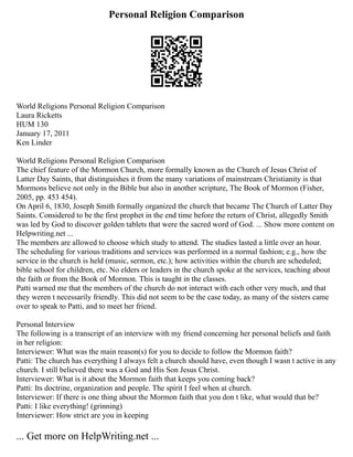 Personal Religion Comparison
World Religions Personal Religion Comparison
Laura Ricketts
HUM 130
January 17, 2011
Ken Linder
World Religions Personal Religion Comparison
The chief feature of the Mormon Church, more formally known as the Church of Jesus Christ of
Latter Day Saints, that distinguishes it from the many variations of mainstream Christianity is that
Mormons believe not only in the Bible but also in another scripture, The Book of Mormon (Fisher,
2005, pp. 453 454).
On April 6, 1830, Joseph Smith formally organized the church that became The Church of Latter Day
Saints. Considered to be the first prophet in the end time before the return of Christ, allegedly Smith
was led by God to discover golden tablets that were the sacred word of God. ... Show more content on
Helpwriting.net ...
The members are allowed to choose which study to attend. The studies lasted a little over an hour.
The scheduling for various traditions and services was performed in a normal fashion; e.g., how the
service in the church is held (music, sermon, etc.); how activities within the church are scheduled;
bible school for children, etc. No elders or leaders in the church spoke at the services, teaching about
the faith or from the Book of Mormon. This is taught in the classes.
Patti warned me that the members of the church do not interact with each other very much, and that
they weren t necessarily friendly. This did not seem to be the case today, as many of the sisters came
over to speak to Patti, and to meet her friend.
Personal Interview
The following is a transcript of an interview with my friend concerning her personal beliefs and faith
in her religion:
Interviewer: What was the main reason(s) for you to decide to follow the Mormon faith?
Patti: The church has everything I always felt a church should have, even though I wasn t active in any
church. I still believed there was a God and His Son Jesus Christ.
Interviewer: What is it about the Mormon faith that keeps you coming back?
Patti: Its doctrine, organization and people. The spirit I feel when at church.
Interviewer: If there is one thing about the Mormon faith that you don t like, what would that be?
Patti: I like everything! (grinning)
Interviewer: How strict are you in keeping
... Get more on HelpWriting.net ...
 