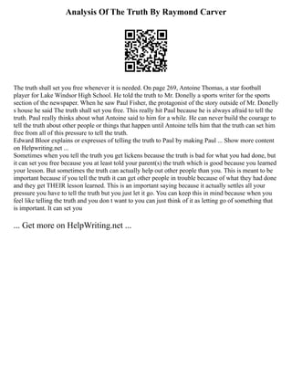Analysis Of The Truth By Raymond Carver
The truth shall set you free whenever it is needed. On page 269, Antoine Thomas, a star football
player for Lake Windsor High School. He told the truth to Mr. Donelly a sports writer for the sports
section of the newspaper. When he saw Paul Fisher, the protagonist of the story outside of Mr. Donelly
s house he said The truth shall set you free. This really hit Paul because he is always afraid to tell the
truth. Paul really thinks about what Antoine said to him for a while. He can never build the courage to
tell the truth about other people or things that happen until Antoine tells him that the truth can set him
free from all of this pressure to tell the truth.
Edward Bloor explains or expresses of telling the truth to Paul by making Paul ... Show more content
on Helpwriting.net ...
Sometimes when you tell the truth you get lickens because the truth is bad for what you had done, but
it can set you free because you at least told your parent(s) the truth which is good because you learned
your lesson. But sometimes the truth can actually help out other people than you. This is meant to be
important because if you tell the truth it can get other people in trouble because of what they had done
and they get THEIR lesson learned. This is an important saying because it actually settles all your
pressure you have to tell the truth but you just let it go. You can keep this in mind because when you
feel like telling the truth and you don t want to you can just think of it as letting go of something that
is important. It can set you
... Get more on HelpWriting.net ...
 