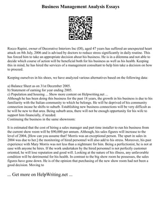 Business Management Analysis Essays
Rocco Rapini, owner of Decorative Interiors Inc (DI), aged 47 years has suffered an unexpected heart
attack on 8th July, 2006 and is advised by doctors to reduce stress significantly in daily routine. This
has forced him to take an appropriate decision about his business. He is in a dilemma and not able to
decide which course of action will be beneficial both for his business as well as his health. Keeping
this in mind, he has hired the services of a management consultant to help him take a decision on how
to proceed.
Keeping ourselves in his shoes, we have analyzed various alternatives based on the following data:
a) Balance Sheet as on 31st December 2005.
b) Statement of earning for year ending 2005.
c) Population and housing ... Show more content on Helpwriting.net ...
Although he has been doing this business for the past 18 years, the growth in his business is due to his
familiarity with the Italian community to which he belongs. He will be deprived of his community
connection incase he shifts to suburb. Establishing new business connections will be very difficult as
he will be new to that area. Being suburb area, there will not be enough opportunity for his wife to
support him financially, if needed.
Continuing the business in the same showroom:
It is estimated that the cost of hiring a sales manager and part time installer to run his business from
the current show room will be $90,000 per annum. Although, his sales figures will increase to the
level of 2004, [How can you assume that? Morris was an exceptional person. The spurt in sales in
2004 was due to her.] the monitoring of hired personnel will also add to his stress. Moreover, his past
experience with Mary Morris was not less than a nightmare for him. Being a perfectionist, he is not at
ease with anyone he hires. If the work undertaken by the hired personnel is not perfectly customer
oriented, he will lose reputation and good will. Looking at the nature of his illness, any unfavorable
condition will be detrimental for his health. In contrast to the big show room he possesses, the sales
figures have gone down. He is of the opinion that purchasing of the new show room had not been a
good decision. Moving to
... Get more on HelpWriting.net ...
 