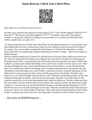 Stuck Between A Rock And A Hard Place
How much are you willing to lose to survive?
An inner voice explodes into expletives at the prognosis: S***! How did this happen? What the f***?
How the f*** did you get your hand trapped by a f****** boulder? Look at this! Your hand is
crushed; it s dying man, and there s nothing you can do about it. If you don t get blood flow back
within a couple hours, it s gone. (31)
127 Hours Stuck Between A Rock And A Hard Place by Aron Ralston himself is a very dramatic story.
This unbelievable true story written about a man who was willing to cut his own arm off in order to
live longer. I have some schema towards this book because I ve heard of the tale before. I couldn t
believe that there was another type of person like Ronnie Lott that is willing ... Show more content on
Helpwriting.net ...
Like for someone getting out of a house fire, and they have to lose their dogs inside to save their own
life. They are sad stories of how they were willing to lose one of their most precious belongings for
the greater good. There s one particular story that I read a long time ago and it was about a father who
worked at a express train railroad drawbridge. He loved his son so much it was his only son too. Then
one day, he brought his son to work with him because his son loved trains so much. During the day,
there was a malfunction with the drawbridge, and it wouldn t come back down. An express train was
scheduled to cross that bridge soon, and if it didn t come down in time it would be horrendous. So the
father tells his son to go and see what s wrong with the gears down in the bridge. The father stays
where he s at, so when the bridge will come down it will. While the son finds the problem, he fixes the
problem but then falls in and he s stuck by the top of the gears. The gears were stuck and now they
could be restarted by a lever at the maintenance booth where his father was. The boy s father sees him
fall, and rushes to get him. But, he then sees the express train coming. By then, the father has to make
a decision. A, he saves his son, but kills hundreds of people on the train and gets blamed for it. Or B,
he kills his son to save all of the passengers on the train. What do you think he picked? That man gave
up his son s life to save all the people on that train. That s dark and very depressing that it had to come
to that. I would give up a lot to stay alive, but I hope that it would never come to such a decision as
... Get more on HelpWriting.net ...
 