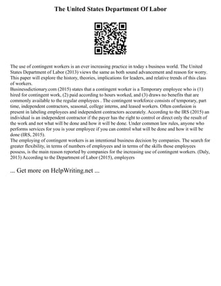 The United States Department Of Labor
The use of contingent workers is an ever increasing practice in today s business world. The United
States Department of Labor (2013) views the same as both sound advancement and reason for worry.
This paper will explore the history, theories, implications for leaders, and relative trends of this class
of workers.
Businessdictionary.com (2015) states that a contingent worker is a Temporary employee who is (1)
hired for contingent work, (2) paid according to hours worked, and (3) draws no benefits that are
commonly available to the regular employees . The contingent workforce consists of temporary, part
time, independent contractors, seasonal, college interns, and leased workers. Often confusion is
present in labeling employees and independent contractors accurately. According to the IRS (2015) an
individual is an independent contractor if the payer has the right to control or direct only the result of
the work and not what will be done and how it will be done. Under common law rules, anyone who
performs services for you is your employee if you can control what will be done and how it will be
done (IRS, 2015).
The employing of contingent workers is an intentional business decision by companies. The search for
greater flexibility, in terms of numbers of employees and in terms of the skills those employees
possess, is the main reason reported by companies for the increasing use of contingent workers. (Daly,
2013) According to the Department of Labor (2015), employers
... Get more on HelpWriting.net ...
 