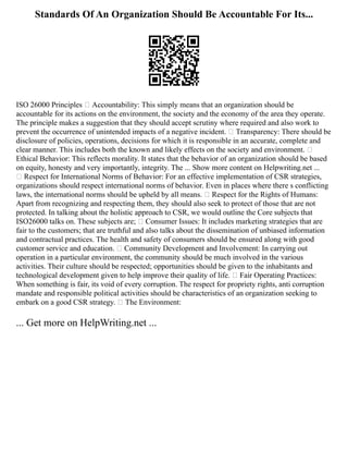Standards Of An Organization Should Be Accountable For Its...
ISO 26000 Principles  Accountability: This simply means that an organization should be
accountable for its actions on the environment, the society and the economy of the area they operate.
The principle makes a suggestion that they should accept scrutiny where required and also work to
prevent the occurrence of unintended impacts of a negative incident.  Transparency: There should be
disclosure of policies, operations, decisions for which it is responsible in an accurate, complete and
clear manner. This includes both the known and likely effects on the society and environment. 
Ethical Behavior: This reflects morality. It states that the behavior of an organization should be based
on equity, honesty and very importantly, integrity. The ... Show more content on Helpwriting.net ...
 Respect for International Norms of Behavior: For an effective implementation of CSR strategies,
organizations should respect international norms of behavior. Even in places where there s conflicting
laws, the international norms should be upheld by all means.  Respect for the Rights of Humans:
Apart from recognizing and respecting them, they should also seek to protect of those that are not
protected. In talking about the holistic approach to CSR, we would outline the Core subjects that
ISO26000 talks on. These subjects are;  Consumer Issues: It includes marketing strategies that are
fair to the customers; that are truthful and also talks about the dissemination of unbiased information
and contractual practices. The health and safety of consumers should be ensured along with good
customer service and education.  Community Development and Involvement: In carrying out
operation in a particular environment, the community should be much involved in the various
activities. Their culture should be respected; opportunities should be given to the inhabitants and
technological development given to help improve their quality of life.  Fair Operating Practices:
When something is fair, its void of every corruption. The respect for propriety rights, anti corruption
mandate and responsible political activities should be characteristics of an organization seeking to
embark on a good CSR strategy.  The Environment:
... Get more on HelpWriting.net ...
 