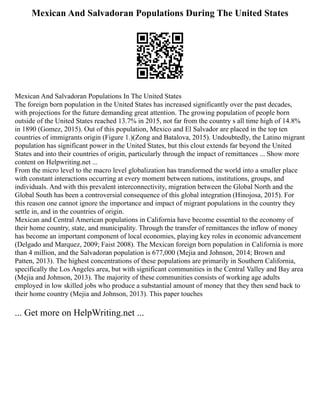 Mexican And Salvadoran Populations During The United States
Mexican And Salvadoran Populations In The United States
The foreign born population in the United States has increased significantly over the past decades,
with projections for the future demanding great attention. The growing population of people born
outside of the United States reached 13.7% in 2015, not far from the country s all time high of 14.8%
in 1890 (Gomez, 2015). Out of this population, Mexico and El Salvador are placed in the top ten
countries of immigrants origin (Figure 1.)(Zong and Batalova, 2015). Undoubtedly, the Latino migrant
population has significant power in the United States, but this clout extends far beyond the United
States and into their countries of origin, particularly through the impact of remittances ... Show more
content on Helpwriting.net ...
From the micro level to the macro level globalization has transformed the world into a smaller place
with constant interactions occurring at every moment between nations, institutions, groups, and
individuals. And with this prevalent interconnectivity, migration between the Global North and the
Global South has been a controversial consequence of this global integration (Hinojosa, 2015). For
this reason one cannot ignore the importance and impact of migrant populations in the country they
settle in, and in the countries of origin.
Mexican and Central American populations in California have become essential to the economy of
their home country, state, and municipality. Through the transfer of remittances the inflow of money
has become an important component of local economies, playing key roles in economic advancement
(Delgado and Marquez, 2009; Faist 2008). The Mexican foreign born population in California is more
than 4 million, and the Salvadoran population is 677,000 (Mejia and Johnson, 2014; Brown and
Patten, 2013). The highest concentrations of these populations are primarily in Southern California,
specifically the Los Angeles area, but with significant communities in the Central Valley and Bay area
(Mejia and Johnson, 2013). The majority of these communities consists of working age adults
employed in low skilled jobs who produce a substantial amount of money that they then send back to
their home country (Mejia and Johnson, 2013). This paper touches
... Get more on HelpWriting.net ...
 