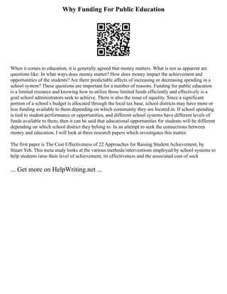 Why Funding For Public Education
When it comes to education, it is generally agreed that money matters. What is not as apparent are
questions like: In what ways does money matter? How does money impact the achievement and
opportunities of the students? Are there predictable affects of increasing or decreasing spending in a
school system? These questions are important for a number of reasons. Funding for public education
is a limited resource and knowing how to utilize those limited funds efficiently and effectively is a
goal school administrators seek to achieve. There is also the issue of equality. Since a significant
portion of a school s budget is allocated through the local tax base, school districts may have more or
less funding available to them depending on which community they are located in. If school spending
is tied to student performance or opportunities, and different school systems have different levels of
funds available to them, then it can be said that educational opportunities for students will be different
depending on which school district they belong to. In an attempt to seek the connections between
money and education, I will look at three research papers which investigates this matter.
The first paper is The Cost Effectiveness of 22 Approaches for Raising Student Achievement, by
Stuart Yeh. This meta study looks at the various methods/interventions employed by school systems to
help students raise their level of achievement, its effectiveness and the associated cost of such
... Get more on HelpWriting.net ...
 
