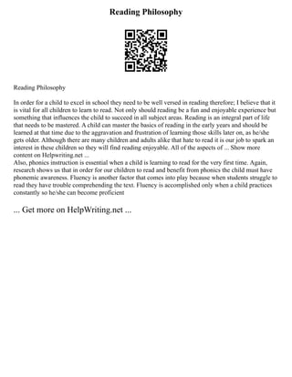 Reading Philosophy
Reading Philosophy
In order for a child to excel in school they need to be well versed in reading therefore; I believe that it
is vital for all children to learn to read. Not only should reading be a fun and enjoyable experience but
something that influences the child to succeed in all subject areas. Reading is an integral part of life
that needs to be mastered. A child can master the basics of reading in the early years and should be
learned at that time due to the aggravation and frustration of learning those skills later on, as he/she
gets older. Although there are many children and adults alike that hate to read it is our job to spark an
interest in these children so they will find reading enjoyable. All of the aspects of ... Show more
content on Helpwriting.net ...
Also, phonics instruction is essential when a child is learning to read for the very first time. Again,
research shows us that in order for our children to read and benefit from phonics the child must have
phonemic awareness. Fluency is another factor that comes into play because when students struggle to
read they have trouble comprehending the text. Fluency is accomplished only when a child practices
constantly so he/she can become proficient
... Get more on HelpWriting.net ...
 