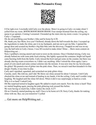 Slime Persuasive Essay
I ll be right over. I excitedly told Carly over the phone. Mom I m going to Carly s to make slime! I
yelled from my room. BOOM BOOM BOOM BOOM. Four stomps boomed from the ceiling, my
queue to go upstairs. Coming I screamed. I bounded up the stairs into my mom s room. I m going to
Carly s. I repeated.
Ok she advised Bring your brother s bike and be home by 6:30.
Ok, thank you, bye Mom, love you! I hollered, already down the hall towards the door. I scooped up
the ingredients to make the slime, put it in my backpack, and ran out to get my bike. I opened the
garage door and scooted my brother s big blue bike onto the driveway. I hopped on and was on my
way the half mile to Carly s house. I was SO excited to make slime! Slime ... Show more content on
Helpwriting.net ...
Next, I grabbed a mixing utensil and went to town on the mixture. Once I finished mixing, Carly was
already behind me with some pink food coloring. She lightly squeezed the container, bright red liquid
came bursting forth from the bottle. Carly missed the bowl and got some on the counter, but there was
already shaving cream everywhere so, I didn t say anything. After I stirred the slime again, I put a
pinch of corn starch and some contact solution into the mixture. It was now time for my favorite part,
the glitter! We poured a ton of glitter into the pink slime. Then, we mixed it and then kneaded it to fine
dough. Finally, it was time to play.
Carly and I squished, squashed, and scrunched our pink glitter slime.
Cassidy, catch. She told me, and I did. We threw our slime around for about 5 minuets. Until Carly
chucked the slime at me and instead of landing in my hands, it hit the ceiling. Carly and I couldn t stop
laughing. We laughed until the slime fell down. When it did it was surprisingly as hard as a rock.
Why is it so hard? I asked Carly
Oh She surprised turned to laughter again We added to much corn starch. Now the slime is hard! Then
we started laughing again, passing the pink glittering rock around like before.
We were having so much fun, I didn t notice the clock. 6:27!
Oh no I franticly started packing my stuff. I have to be home at 6:30. Sorry Carly, thanks for making
slime with me. Bye, see you tomorrow! I yelled
... Get more on HelpWriting.net ...
 